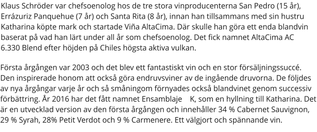 Klaus Schröder var chefsoenolog hos de tre stora vinproducenterna San Pedro (15 år), Errázuriz Panquehue (7 år) och Santa Rita (8 år), innan han tillsammans med sin hustru Katharina köpte mark och startade Viña AltaCima. Där skulle han göra ett enda blandvin baserat på vad han lärt under all år som chefsoenolog. Det fick namnet AltaCima AC 6.330 Blend efter höjden på Chiles högsta aktiva vulkan. Första årgången var 2003 och det blev ett fantastiskt vin och en stor försäljningssuccé. Den inspirerade honom att också göra endruvsviner av de ingående druvorna. De följdes av nya årgångar varje år och så småningom förnyades också blandvinet genom successiv förbättring. År 2016 har det fått namnet Ensamblaje  K, som en hyllning till Katharina. Det är en utvecklad version av den första årgången och innehåller 34 % Cabernet Sauvignon, 29 % Syrah, 28% Petit Verdot och 9 % Carmenere. Ett välgjort och spännande vin.