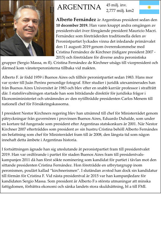 Alberto Fernndez r Argentinas president sedan den 10 december 2019. Han vann knappt andra omgngen av presidentvalet ver fregende president Mauricio Macri.  Fernndez som fretrderden traditionella delen av Peronistpartiet lyckades vinna det inledande primrvalet den 11 augusti 2019 genom verenskommelse med Cristina Fernndez de Kirchner (tidigare president 2007 - 2015) och fretrdare fr diverse andra peronistiska grupper (Sergio Massa, m fl). Cristina Fernndez de Kirchner utsgs till vicepresident och drmed kom vnsterperonisterna tillbaka vid makten. Alberto F. r fdd 1959 i Buenos Aires och tillhr peronistpartiet sedan 1983. Hans mor var syster till Jun Perns personlige fotograf. Efter studier i juridik utexaminerades han frn Buenos Aires Universitet r 1983 och blev efter en snabb karrir professor i straffrtt dr. I statsfrvaltningen startade han som bitrdande direktr fr juridiska frgor i Ekonomiministeriet och utnmndes av den nytilltrdde presidenten Carlos Menem till nationell chef fr Frskringskassorna. I president Nestor Kirchners regering blev han utnmnd till chef fr Ministerrdet genom ptryckningar frn guvernren i provinsen Buenos Aires, Eduardo Duhalde, som under en kortare tid fungerade som president efter Argentinas statskonkurs r 2001. Nr Nestor Kirchner 2007 eftertrddes som president av sin hustru Cristina behll Alberto Fernndes sin befattning som chef fr Ministerrdet fram till r 2008, den lngsta tid som ngon innehaft detta mbete i Argentinas historia. I fortsttningen gnade han sig uteslutande t peronistpartiet fram till presidentvalet 2019. Han var ordfrande i partiet fr staden Buenos Aires fram till presidentvalskampanjen 2011 d han frst skte nominering som kandidat fr partiet i tvlan mot den sittande presidenten Cristina Fernndez. Hon fretrdde en utbrytargrupp inom peronismen, poulrt kallad kirchnerismen. I slutndan avstod han dock sin kandidatur till frmn fr Cristina F. Vid nsta presidentval r 2015 var han kampanjledare fr kandidaten Sergio Massa. Som president r Alberto F:s strsta utmaningar att minska fattigdomen, frbttra ekonomi och snka landets stora skuldsttning, bl a till FMI.        45 milj. inv.2,777 milj. km2 ARGENTINA