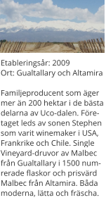 Etableringsår: 2009Ort: Gualtallary och AltamiraFamiljeproducent som äger mer än 200 hektar i de bästa delarna av Uco-dalen. Företaget leds av sonen Stephen som varit winemaker i USA, Frankrike och Chile. Single Vineyard-druvor av Malbec från Gualtallary i 1500 numrerade flaskor och prisvärd Malbec från Altamira. Båda moderna, lätta och fräscha.
