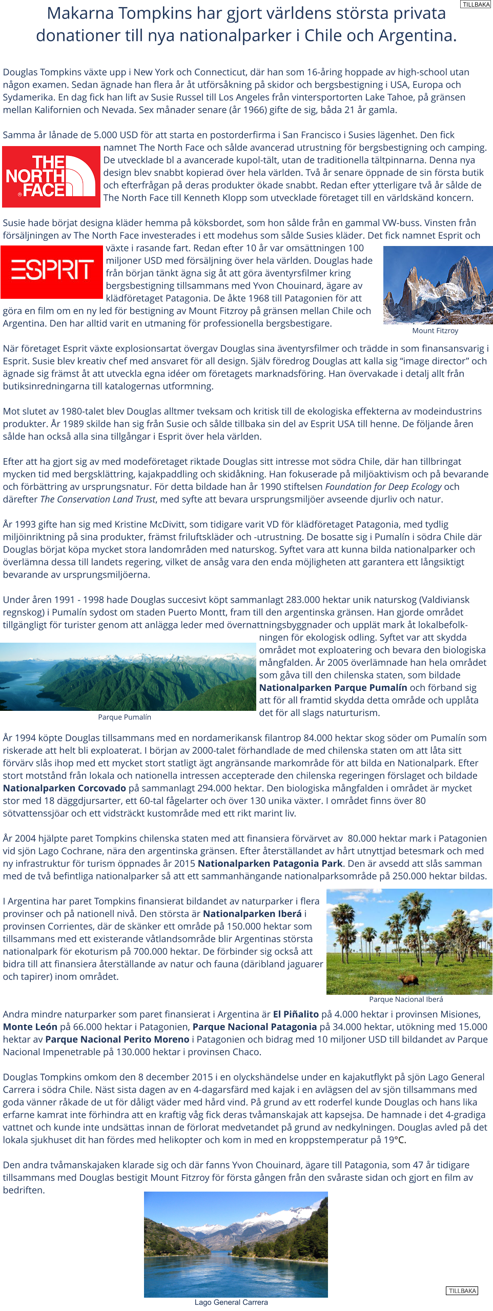 Makarna Tompkins har gjort vrldens strsta privata donationer till nya nationalparker i Chile och Argentina.  Douglas Tompkins vxte upp i New York och Connecticut, dr han som 16-ring hoppade av high-school utan ngon examen. Sedan gnade han flera r t utfrskning p skidor och bergsbestigning i USA, Europa och Sydamerika. En dag fick han lift av Susie Russel till Los Angeles frn vintersportorten Lake Tahoe, p grnsen mellan Kalifornien och Nevada. Sex mnader senare (r 1966) gifte de sig, bda 21 r gamla.  Samma r lnade de 5.000 USD fr att starta en postorderfirma i San Francisco i Susies lgenhet. Den fick namnet The North Face och slde avancerad utrustning fr bergsbestigning och camping. De utvecklade bl a avancerade kupol-tlt, utan de traditionella tltpinnarna. Denna nya design blev snabbt kopierad ver hela vrlden. Tv r senare ppnade de sin frsta butik och efterfrgan p deras produkter kade snabbt. Redan efter ytterligare tv r slde de The North Face till Kenneth Klopp som utvecklade fretaget till en vrldsknd koncern.  Susie hade brjat designa klder hemma p kksbordet, som hon slde frn en gammal VW-buss. Vinsten frn frsljningen av The North Face investerades i ett modehus som slde Susies klder. Det fick namnet Esprit och vxte i rasande fart. Redan efter 10 r var omsttningen 100 miljoner USD med frsljning ver hela vrlden. Douglas hade frn brjan tnkt gna sig t att gra ventyrsfilmer kring bergsbestigning tillsammans med Yvon Chouinard, gare av kldfretaget Patagonia. De kte 1968 till Patagonien fr att gra en film om en ny led fr bestigning av Mount Fitzroy p grnsen mellan Chile och Argentina. Den har alltid varit en utmaning fr professionella bergsbestigare.  Nr fretaget Esprit vxte explosionsartat vergav Douglas sina ventyrsfilmer och trdde in som finansansvarig i Esprit. Susie blev kreativ chef med ansvaret fr all design. Sjlv fredrog Douglas att kalla sig image director och gnade sig frmst t att utveckla egna ider om fretagets marknadsfring. Han vervakade i detalj allt frn butiksinredningarna till katalogernas utformning.  Mot slutet av 1980-talet blev Douglas alltmer tveksam och kritisk till de ekologiska effekterna av modeindustrins produkter. r 1989 skilde han sig frn Susie och slde tillbaka sin del av Esprit USA till henne. De fljande ren slde han ocks alla sina tillgngar i Esprit ver hela vrlden.  Efter att ha gjort sig av med modefretaget riktade Douglas sitt intresse mot sdra Chile, dr han tillbringat mycken tid med bergsklttring, kajakpaddling och skidkning. Han fokuserade p miljaktivism och p bevarande och frbttring av ursprungsnatur. Fr detta bildade han r 1990 stiftelsen Foundation for Deep Ecology och drefter The Conservation Land Trust, med syfte att bevara ursprungsmiljer avseende djurliv och natur.  r 1993 gifte han sig med Kristine McDivitt, som tidigare varit VD fr kldfretaget Patagonia, med tydlig miljinriktning p sina produkter, frmst friluftsklder och -utrustning. De bosatte sig i Pumaln i sdra Chile dr Douglas brjat kpa mycket stora landomrden med naturskog. Syftet vara att kunna bilda nationalparker och verlmna dessa till landets regering, vilket de ansg vara den enda mjligheten att garantera ett lngsiktigt bevarande av ursprungsmiljerna.  Under ren 1991 - 1998 hade Douglas succesivt kpt sammanlagt 283.000 hektar unik naturskog (Valdiviansk regnskog) i Pumaln sydost om staden Puerto Montt, fram till den argentinska grnsen. Han gjorde omrdet tillgngligt fr turister genom att anlgga leder med vernattningsbyggnader och upplt mark t lokalbefolkningen fr ekologisk odling. Syftet var att skydda omrdet mot exploatering och bevara den biologiska mngfalden. r 2005 verlmnade han hela omrdet som gva till den chilenska staten, som bildade Nationalparken Parque Pumaln och frband sig att fr all framtid skydda detta omrde och upplta det fr all slags naturturism.  r 1994 kpte Douglas tillsammans med en nordamerikansk filantrop 84.000 hektar skog sder om Pumaln som riskerade att helt bli exploaterat. I brjan av 2000-talet frhandlade de med chilenska staten om att lta sitt frvrv sls ihop med ett mycket stort statligt gt angrnsande markomrde fr att bilda en Nationalpark. Efter stort motstnd frn lokala och nationella intressen accepterade den chilenska regeringen frslaget och bildade Nationalparken Corcovado p sammanlagt 294.000 hektar. Den biologiska mngfalden i omrdet r mycket stor med 18 dggdjursarter, ett 60-tal fgelarter och ver 130 unika vxter. I omrdet finns ver 80 stvattenssjar och ett vidstrckt kustomrde med ett rikt marint liv.   r 2004 hjlpte paret Tompkins chilenska staten med att finansiera frvrvet av  80.000 hektar mark i Patagonien vid sjn Lago Cochrane, nra den argentinska grnsen. Efter terstllandet av hrt utnyttjad betesmark och med ny infrastruktur fr turism ppnades r 2015 Nationalparken Patagonia Park. Den r avsedd att sls samman med de tv befintliga nationalparker s att ett sammanhngande nationalparksomrde p 250.000 hektar bildas.  I Argentina har paret Tompkins finansierat bildandet av naturparker i flera provinser och p nationell niv. Den strsta r Nationalparken Iber i provinsen Corrientes, dr de sknker ett omrde p 150.000 hektar som tillsammans med ett existerande vtlandsomrde blir Argentinas strsta nationalpark fr ekoturism p 700.000 hektar. De frbinder sig ocks att bidra till att finansiera terstllande av natur och fauna (dribland jaguarer och tapirer) inom omrdet.   Andra mindre naturparker som paret finansierat i Argentina r El Pialito p 4.000 hektar i provinsen Misiones, Monte Len p 66.000 hektar i Patagonien, Parque Nacional Patagonia p 34.000 hektar, utkning med 15.000 hektar av Parque Nacional Perito Moreno i Patagonien och bidrag med 10 miljoner USD till bildandet av Parque Nacional Impenetrable p 130.000 hektar i provinsen Chaco.  Douglas Tompkins omkom den 8 december 2015 i en olyckshndelse under en kajakutflykt p sjn Lago General Carrera i sdra Chile. Nst sista dagen av en 4-dagarsfrd med kajak i en avlgsen del av sjn tillsammans med goda vnner rkade de ut fr dligt vder med hrd vind. P grund av ett roderfel kunde Douglas och hans lika erfarne kamrat inte frhindra att en kraftig vg fick deras tvmanskajak att kapsejsa. De hamnade i det 4-gradiga vattnet och kunde inte undsttas innan de frlorat medvetandet p grund av nedkylningen. Douglas avled p det lokala sjukhuset dit han frdes med helikopter och kom in med en kroppstemperatur p 19C.   Den andra tvmanskajaken klarade sig och dr fanns Yvon Chouinard, gare till Patagonia, som 47 r tidigare tillsammans med Douglas bestigit Mount Fitzroy fr frsta gngen frn den svraste sidan och gjort en film av bedriften.       Mount Fitzroy Parque Pumaln                       Parque Nacional Iber Lago General Carrera TILLBAKA TILLBAKA