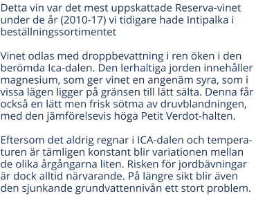 Detta vin var det mest uppskattade Reserva-vinet under de r (2010-17) vi tidigare hade Intipalka i bestllningssortimentet  Vinet odlas med droppbevattning i ren ken i den bermda Ica-dalen. Den lerhaltiga jorden innehller magnesium, som ger vinet en angenm syra, som i vissa lgen ligger p grnsen till ltt slta. Denna fr ocks en ltt men frisk stma av druvblandningen, med den jmfrelsevis hga Petit Verdot-halten.Eftersom det aldrig regnar i ICA-dalen och temperaturen r tmligen konstant blir variationen mellan de olika rgngarna liten. Risken fr jordbvningar r dock alltid nrvarande. P lngre sikt blir ven den sjunkande grundvattennivn ett stort problem.