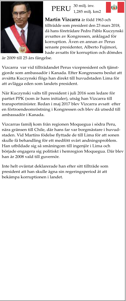 PERU Martn Vizcarra r fdd 1963 och tilltrdde som president den 23 mars 2018, d hans fretrdare Pedro Pablo Kuczynski avsattes av Kongressen, anklagad fr korruption. ven en annan av Perus senaste presidenter, Alberto Fujimori, hade avsatts fr korruption och dmdes r 2009 till 25 rs fngelse. Vizcarra  var vid tilltrdandet Perus vicepresident och tjnstgjorde som ambassadr i Kanada. Efter Kongressens beslut att avstta Kuczynski flgs han direkt till huvudstaden Lima fr att avlgga eden som landets president. Nr Kuczynski valts till president i juli 2016 som ledare fr partiet PPK (som r hans initialer), utsg han Vizcarra till  transportminister. Redan i maj 2017 blev Vizcarra avsatt  efter en frtroendeomrstning i Kongressen och blev d utsedd till ambassadr i Kanada. Vizcarras familj kom frn regionen Moquegua i sdra Peru, nra grnsen till Chile, dr hans far var borgmstare i huvudstaden. Vid Martns fdelse flyttade de till Lima fr att sonen skulle f behandling fr ett medftt svrt andningsproblem. Han utbildade sig s smningom till ingenjr i Lima och brjade engagera sig politiskt i hemregion Moquegua. Dr blev han r 2008 vald till guvernr. Inte helt ovntat deklarerade han efter sitt tilltrde som president att han skulle gna sin regeringsperiod t att bekmpa korruptionen i landet.    30 milj. inv.1,285 milj. km2