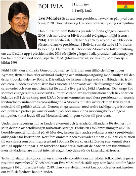 BOLIVIA Evo Morales r avsatt som president i avvaktan p nyval den 5 maj 2020. Han befiner sig f. n. som politisk flykting i Argentina. Han tilltrdde  som Bolivias president frsta gngen i januari 2006  och har drefter blivit omvald tv gnger i fljd (senast 2014). I det frsta valet fick han 53,7 % av rsterna och blev den frste indianske presidenten i Bolivia, som d hade 62 % indianbefolkning. I februari 2016 frlorade Morales en folkomrstning om att f stlla upp i presidentvalet 2019 fr fjrde gngen. I alla presidentvalskampanjer har han representerat socialistpartiet MAS (Movimiento al Socialismo), som han sjlv bildat 1998. Fdd 1959 i den andinska Oruro-provinsen av frldrar som tillhrde folkgruppen Aymara, flyttade han efter avslutad skolgng och militrtjnstgring med familjen till den stra, tropiska delen av Bolivia. Dr odlade de liksom mnga andra smbnder ris, frukt och coca. Bladen av cocabusken har i tusentals r anvnts av urbefolkningen vid rituella ceremonier och som medicinalvxt fr att tla livet p hg hjd i Anderna. Den unge Evo Morales engagerade sig successivt alltmer i cocaodlarnas organisationer och fick snart en ledande roll i deras kamp mot USA:s verenskommelser med flera presidenter om massiv frstrelse av indianernas coca-odlingar. P Morales initiativ vergick man frn vpnat motstnd till politisk aktivitet.  Genom att g samman med andra fackliga organisationer och politiska partier p vnsterkanten lyckades man vinna ursprungsbefolkningens sympatier, vilket ledde till att Morales s smningom valdes till president. Under hans regeringstid har landets ekonomi och levnadsfrhllandena fr de mest utsatta delarna av befolkningen frbttrats kraftigt. Frlusten i folkomrstningen r 2016 berodde emellertid frmst p att Morales, liksom flera andra sydamerikanska presidenter, anklagades fr korruption. Kort fre omrstningen avsljades att han 2007 haft en relation till en kvinna som blivit representant i Bolivia fr ett kinesiskt fretag som vunnit stora statliga upphandlingar. Han frnekade frst detta, trots att de hade en son tillsammans, men hvdade senare att det inte haft ngon betydelse fr de kinesiska affrerna.   Trots motstnd frn oppositionen anullerade Konstitutionsdomstolen folkomrstningens resultat i november 2017 och beslt att Evo Morales fick stlla upp som kandidat fr fjrde gngen i fljd i presidentvalen 2019. Han vann detta mycket knappt och efter anklagelser om valfusk frdrevs han ur landet.  11 milj. inv. 1,1 milj. km2