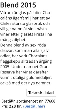 Blend 2015 Vitrum r glas p latin. Chocalns garfamilj har ett av Chiles strsta glasbruk och vill ge namn t sina bsta viner efter glasets kristallina mngsidighet.  Denna blend av sex rda druvor, som man alla sjlv odlar, har varit Chocalns flaggskepp alltsedan rgng 2005. Under namnet Gran Reserva har vinet drefter vunnit otaliga guldmedaljer, ocks med det nya namnet.     Tekniskt blad Bestlln.sortimentet nr. 77608,  Pris 228 kr. (Bestll hr)