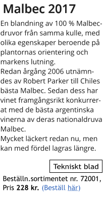 Malbec 2017 En blandning av 100 % Malbec-druvor frn samma kulle, med olika egenskaper beroende p plantornas orientering och markens lutning. Redan rgng 2006 utnmndes av Robert Parker till Chiles bsta Malbec. Sedan dess har vinet framgngsrikt konkurrerat med de bsta argentinska vinerna av deras nationaldruva Malbec. Mycket lckert redan nu, men kan med frdel lagras lngre.    Tekniskt blad Bestlln.sortimentet nr. 72001,  Pris 228 kr. (Bestll hr)