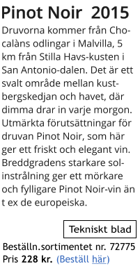 Pinot Noir  2015 Druvorna kommer frn Chocalns odlingar i Malvilla, 5 km frn Stilla Havs-kusten i San Antonio-dalen. Det r ett svalt omrde mellan kustbergskedjan och havet, dr dimma drar in varje morgon. Utmrkta frutsttningar fr druvan Pinot Noir, som hr ger ett friskt och elegant vin.  Breddgradens starkare solinstrlning ger ett mrkare och fylligare Pinot Noir-vin n t ex de europeiska.  Tekniskt blad Bestlln.sortimentet nr. 72775  Pris 228 kr. (Bestll hr)