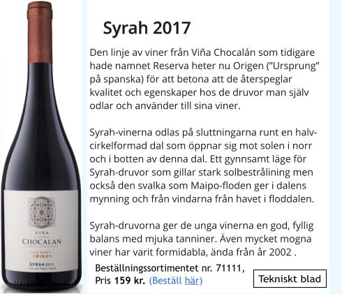 Tekniskt blad Den linje av viner frn Via Chocaln som tidigare hade namnet Reserva heter nu Origen (Ursprung p spanska) fr att betona att de terspeglar kvalitet och egenskaper hos de druvor man sjlv odlar och anvnder till sina viner.  Syrah-vinerna odlas p sluttningarna runt en halvcirkelformad dal som ppnar sig mot solen i norr och i botten av denna dal. Ett gynnsamt lge fr Syrah-druvor som gillar stark solbestrlining men ocks den svalka som Maipo-floden ger i dalens mynning och frn vindarna frn havet i floddalen.  Syrah-druvorna ger de unga vinerna en god, fyllig balans med mjuka tanniner. ven mycket mogna viner har varit formidabla, nda frn r 2002 .  Syrah 2017 Bestllningssortimentet nr. 71111, Pris 159 kr. (Bestll hr)