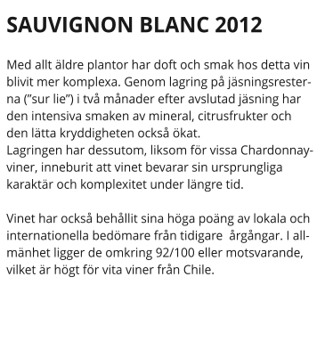 SAUVIGNON BLANC 2012 Med allt ldre plantor har doft och smak hos detta vin blivit mer komplexa. Genom lagring p jsningsresterna (sur lie) i tv mnader efter avslutad jsning har den intensiva smaken av mineral, citrusfrukter och den ltta kryddigheten ocks kat.  Lagringen har dessutom, liksom fr vissa Chardonnayviner, inneburit att vinet bevarar sin ursprungliga karaktr och komplexitet under lngre tid.   Vinet har ocks behllit sina hga pong av lokala och internationella bedmare frn tidigare  rgngar. I allmnhet ligger de omkring 92/100 eller motsvarande, vilket r hgt fr vita viner frn Chile.