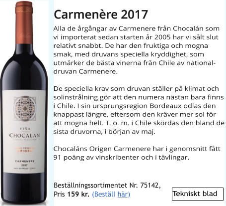 Alla de rgngar av Carmenere frn Chocaln som vi importerat sedan starten r 2005 har vi slt slut relativt snabbt. De har den fruktiga och mogna smak, med druvans speciella kryddighet, som utmrker de bsta vinerna frn Chile av nationaldruvan Carmenere.  De speciella krav som druvan stller p klimat och solinstrlning gr att den numera nstan bara finns i Chile. I sin ursprungsregion Bordeaux odlas den knappast lngre, eftersom den krver mer sol fr att mogna helt. T. o. m. i Chile skrdas den bland de sista druvorna, i brjan av maj.  Chocalns Origen Carmenere har i genomsnitt ftt 91 pong av vinskribenter och i tvlingar.   Carmenre 2017 Bestllningssortimentet Nr. 75142,  Pris 159 kr. (Bestll hr) Tekniskt blad