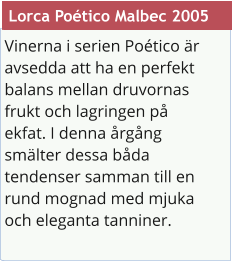 Vinerna i serien Potico r avsedda att ha en perfekt balans mellan druvornas frukt och lagringen p ekfat. I denna rgng smlter dessa bda tendenser samman till en rund mognad med mjuka och eleganta tanniner.  Lorca Potico Malbec 2005