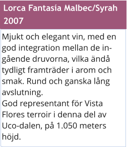 Mjukt och elegant vin, med en god integration mellan de ingende druvorna, vilka nd tydligt framtrder i arom och smak. Rund och ganska lng avslutning. God representant fr Vista Flores terroir i denna del av Uco-dalen, p 1.050 meters hjd. Lorca Fantasa Malbec/Syrah  2007